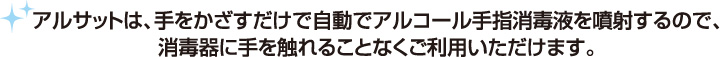 アルサットは、手をかざすだけで自動でアルコール手指消毒液を噴射するので、消毒器に手を触れることなくご利用いただけます。