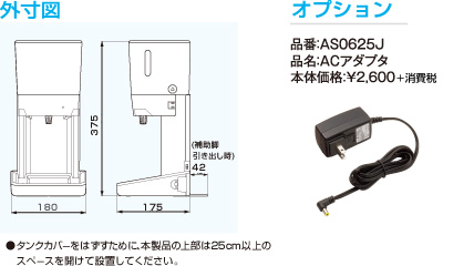 外寸図 ●タンクカバーをはずすために、本製品の上部は25cm以上のスペースを開けて設置してください。 オプション 品番:AS0625J 品名:ACアダプタ 本体価格:¥2,600＋消費税