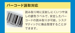 バーコード読取対応 読み取り時に反射しにくいつや消しの銀色ラベルで、安定したバーコードの読み取りが可能。システマティックに備品管理することができます。