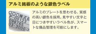 アルミ銘板のような銀色ラベル アルミのプレートを思わせる、質感の高い銀色を採用。見やすい文字と目につきやすいラベル色が、スマートな備品管理を可能にします。