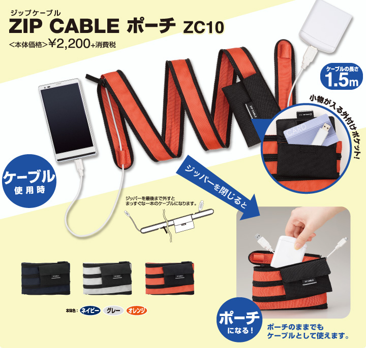 ZIP CABLE ポーチ ZC10 ケーブルの長さ1.5m 本体価格 ¥2,200+消費税 発売日：2014年6月13日 ジッパーを最後まで外すとまっすぐな一本のケーブルになります。 小物が入る外付けポケット！ 本体色：ネイビー グレー オレンジ