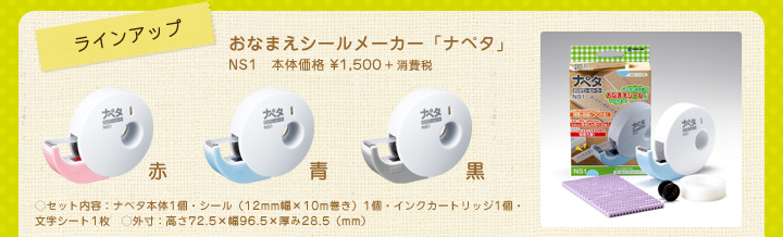 ラインアップ　おなまえシールメーカー「ナペタ」NS1　本体価格 ¥1,500＋消費税　赤　青　黒　セット内容：ナペタ本体1個・シール（12mm幅×10m巻き）1個・インクカートリッジ1個・文字シート1枚　外寸：高さ72.5×幅96.5×厚み28.5（mm）
