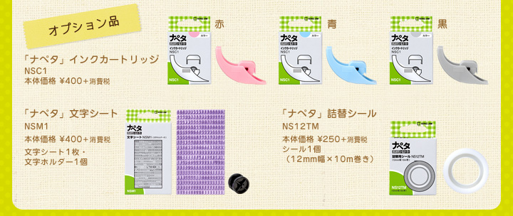 オプション品　「ナペタ」インクカートリッジ　NSC1　本体価格 ¥400＋消費税　「ナペタ」文字シート　NSM1　本体価格 ¥400＋消費税　文字シート1枚・文字ホルダー1個　「ナペタ」詰替シール　NS12TM　本体価格 ¥250＋消費税　シール1個（12mm幅×10m巻き）