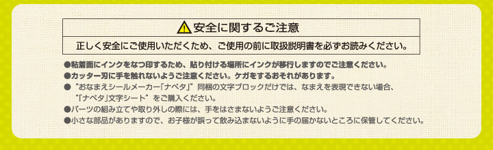 安全に関するご注意　正しく安全にご使用いただくため、ご使用の前に取扱説明書を必ずお読みください。　粘着面にインクをなつ印するため、貼り付ける場所にインクが移行しますのでご注意ください。　カッター刃に手を触れないようにご注意ください。ケガをするおそれがあります。　 “おなまえシールメーカー「ナペタ」”同梱の文字ブロックだけでは、なまえを表現できない場合、“「ナペタ」文字シート”をご購入ください。パーツを組み立てや取り外しの際には、手をはさまれないようご注意ください。小さな部品がありますので、お子様が誤って飲み込まないように手の届かないところに保管してください。