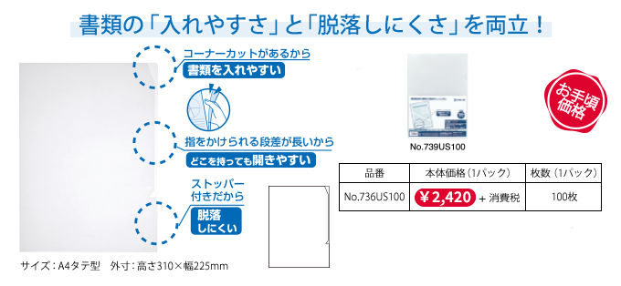 書類の「入れやすさ」と「脱落しにくさ」を両立！ コーナーカットがあるから書類を入れやすい/指をかけられる段差が長いからどこを持っても開きやすい/ストッパー付きだから脱落しにくい/お手頃価格 [品番]No.736US10[本体価格（1パック）]￥280＋消費税[枚数（1パック）]10枚、[品番]No.736US50[本体価格（1パック）]￥1,250＋消費税[枚数（1パック）]50枚、[品番]No.736US100[本体価格（1パック）]￥2,200＋消費税[枚数（1パック）]100枚 ●サイズ：A4タテ型 ●外寸：高さ310×幅225mm