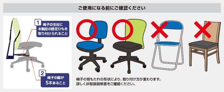 ご使用になる前にご確認ください 1.椅子の支柱に本製品の固定ひもを取り付けられること 2.椅子の脚が5本あること 椅子の背もたれの形状により、取り付け方が変わります。詳しくは取扱説明書をご確認ください。