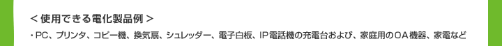 ＜使用できる電化製品例＞PC、プリンタ、コピー機、換気扇、シュレッダー、電子白板、IP電話機の充電台および、家庭用のOA機器、家電など