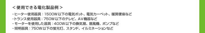 ＜使用できる電化製品例＞ヒーター使用器具：1500W以下の電気ポット、電気カーペット、暖房便座など　トランス使用器具：750W以下のテレビ、AV機器など　モーターを使用した器具：400W以下の換気扇、扇風機、ポンプなど　照明器具：750W以下の蛍光灯、スタンド、イルミネーションなど