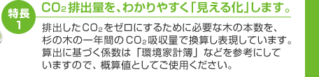 特長1　CO2排出量を、わかりやすく「見える化」します。　排出したCO2をゼロにするために必要な木の本数を、杉の木の一年間のCO2吸収量で換算し表現しています。算出に基づく係数は「環境家計簿」などを参考にしていますので、概算値としてご使用ください。
