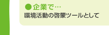 企業で…　環境活動の啓蒙ツールとして