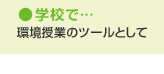 学校で…　環境授業のツールとして