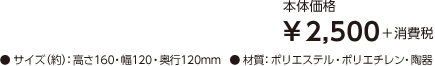 【本体価格】¥2,500＋消費税 【サイズ（約）】高さ160・幅120・奥行120mm 【材質】ポリエステル・ポリエチレン・陶器