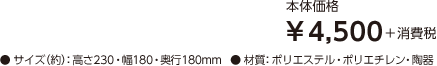 【本体価格】¥4,500＋消費税 【サイズ（約）】高さ230・幅180・奥行180mm 【材質】ポリエステル・ポリエチレン・陶器