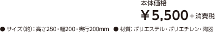 【本体価格】¥5,500＋消費税 【サイズ（約）】高さ280・幅200・奥行200mm 【材質】ポリエステル・ポリエチレン・陶器