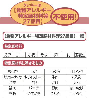 クッキーは食物アレルギー特定原材料等27品目不使用！ 食物アレルギー特定原材料等27品目一覧 特定原材料 えび かに 小麦 そば 卵 乳 落花生 特定原材料に準ずるもの あわび いか いくら オレンジ カシューナッツ キウイフルーツ 牛肉 くるみ ごま さけ さば 大豆 鶏肉 バナナ 豚肉 まつたけ もも やまいも りんご ゼラチン