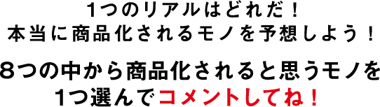 1つのリアルはどれだ!本当に商品化されるモノを予想しよう!8つの中から商品化されると思うモノを1つ選んでコメントしてね!