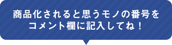 商品化されると思うモノの番号をコメント欄に記入してね!