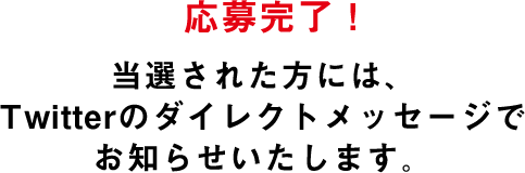 応募完了!当選された方には、Twitterのダイレクトメッセージでお知らせいたします。