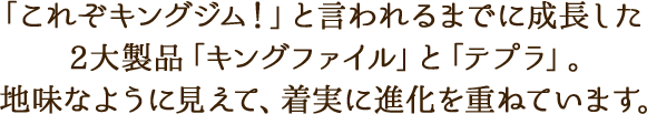「これぞキングジム！」と言われるまでに成長した2大製品「キングファイル」と「テプラ」。地味なように見えて、着実に進化を重ねています。