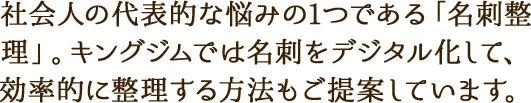 社会人の代表的な悩みの1つである「名刺整理」。キングジムでは名刺をデジタル化して、効率的に整理する方法もご提案しています。