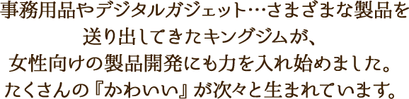 事務用品やデジタルガジェット…さまざまな製品を送り出してきたキングジムが、女性向けの製品開発にも力を入れ始めました。たくさんの『かわいい』が次々と生まれています。