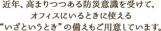 近年、高まりつつある防災意識を受けて、オフィスにいるときに使える“いざというとき”の備えもご用意しています。