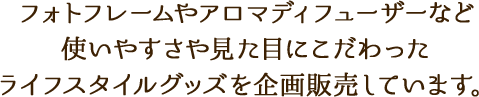 フォトフレームやアロマディフューザーなど使いやすさや見た目にこだわったライフスタイルグッズを企画販売しています。