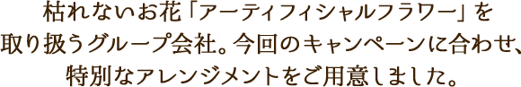 枯れないお花「アーティフィシャルフラワー」を取り扱うグループ会社。今回のキャンペーンに合わせ、特別なアレンジメントをご用意しました。
