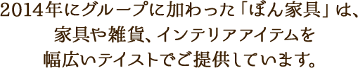 2014年にグループに加わった「ぼん家具」は、家具や雑貨、インテリアアイテムを幅広いテイストでご提供しています。