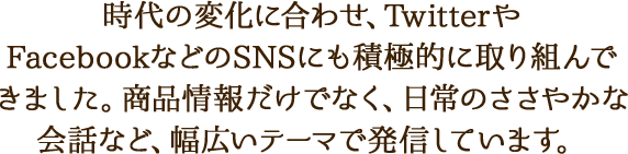 時代の変化に合わせ、TwitterやFacebookなどのSNSにも積極的に取り組んできました。商品情報だけでなく、日常のささやかな会話など、幅広いテーマで発信しています。