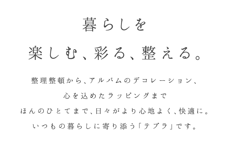 暮らしを 楽しむ、彩る、整える。 整理整頓から、アルバムのデコレーション、心を込めたラッピングまで ほんのひとてまで、日々がより心地よく快適に。 いつもの暮らしに寄り添う「デプラ」です。