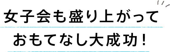 女子会も盛り上がっておもてなし大成功!