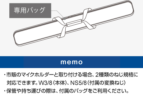 市販のマイクホルダーと取り付ける場合、2種類のねじ規格に対応できます。W3/8(本体)、NS5/8(付属の変換ねじ)　保管や持ち運びの際は、付属のバッグをご利用ください。