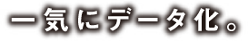 一気にデータ化。