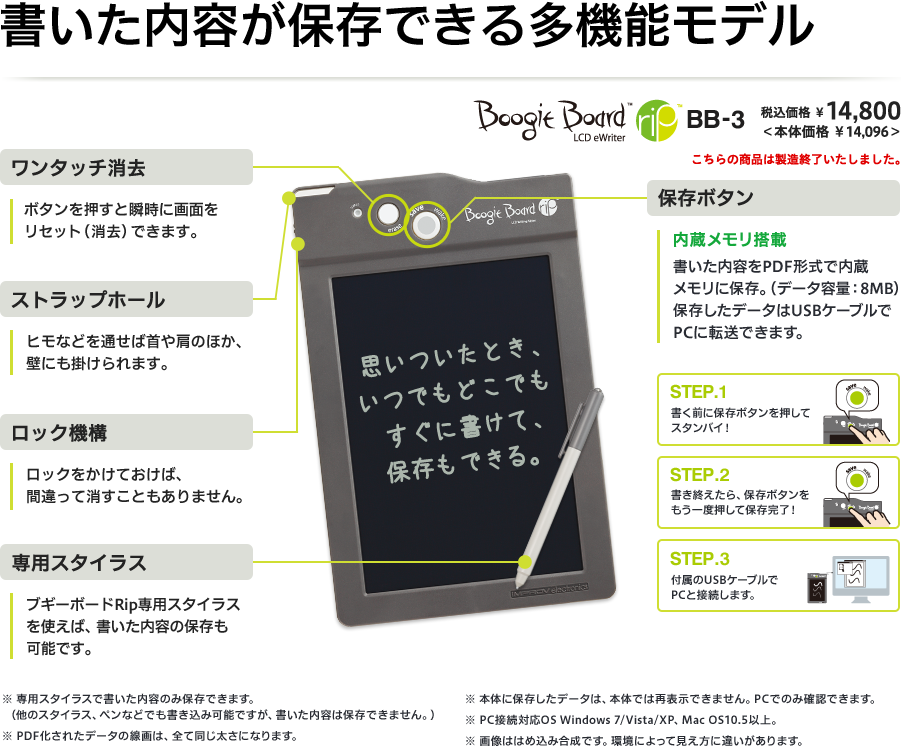 書いた内容が保存できる多機能モデル [ワンタッチ消去]ボタンを押すと瞬時に画面をリセット（消去）できます。 [ストラップホール]ヒモなどを通せば首や肩のほか、壁にも掛けられます。 [ロック機構]ロックをかけておけば、間違って消す事もありません。 [専用スタイラス]ブギーボードRip専用スタイラスを使えば、書いた内容の保存も可能です。※専用スタイラスで書いた内容のみ保存できます。（他のスタイラス、ペンなどでも書き込み可能ですが、書いた内容は保存できません。） [保存ボタン]内蔵メモリ搭載 書いた内容をPDF形式で内蔵メモリに保存。（データ容量：8MB）保存したデータはUSBケーブルでPCに転送できます。 STEP.1 書く前に保存ボタンを押してスタンバイ！ STEP.2 書き終えたら、保存ボタンをもう一度押して保存完了！ STEP.3 付属のUSBケーブルでPCと接続します。 ※専用スタイラスで書いた内容のみ保存できます。（他のスタイラス、ペンなどでも書き込み可能ですが、書いた内容は保存できません。）※PDF化されたデータの線画は、全て同じ太さになります。※本体に保存したデータは、本体では再表示できません。PCでのみ確認できます。※PC接続対応OS Windows 7/Vista/XP、Mac OS10.5以上。※画像ははめ込み合成です。環境によって見え方に違いがあります。 Boogie Board rip BB-3 税込価格¥14,800（本体価格¥14,096） こちらの商品は製造終了いたしました。