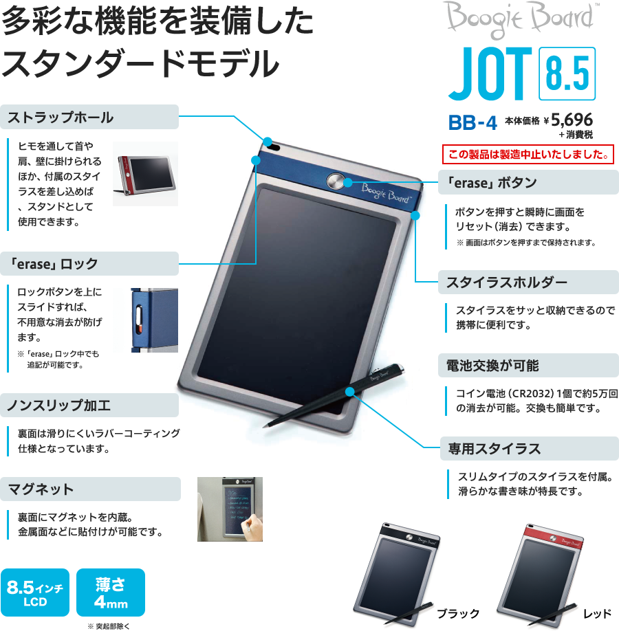 多彩な機能を装備したスタンダードモデル　Boogie Board JOT8.5 BB-4　本体価格¥5,696＋消費税 [ストラップホール：ヒモを通して首や肩、壁に掛けられるほか、付属のスタイラスを差し込めば、スタンドとして使用できます。][「erase」ボタン：ボタンを押すと瞬時に画面をリセット（消去）できます。※画面はボタンを押すまで保持されます。][「erase」ロック：ロックボタンを上にスライドすれば、不用意な消去が防げます。※「erase」ロック中でも追記が可能です。][スタイラスホルダー：スタイラスをサッと収納できるので携帯に便利です。][ノンスリップ加工：裏面は滑りにくいラバーコーディング仕様となっています。][電池交換が可能：コイン電池（CR2032）1個で約5万回の消去が可能。交換も簡単です。][マグネット：裏面にマグネットを内蔵。金属面などに貼付けが可能です。][専用スタイラス：スリムタイプのスタイラスを付属。滑らかな書き味が特長です。]「8.5インチLCD」「薄さ4mm※突起部分除く」ブラック レッド