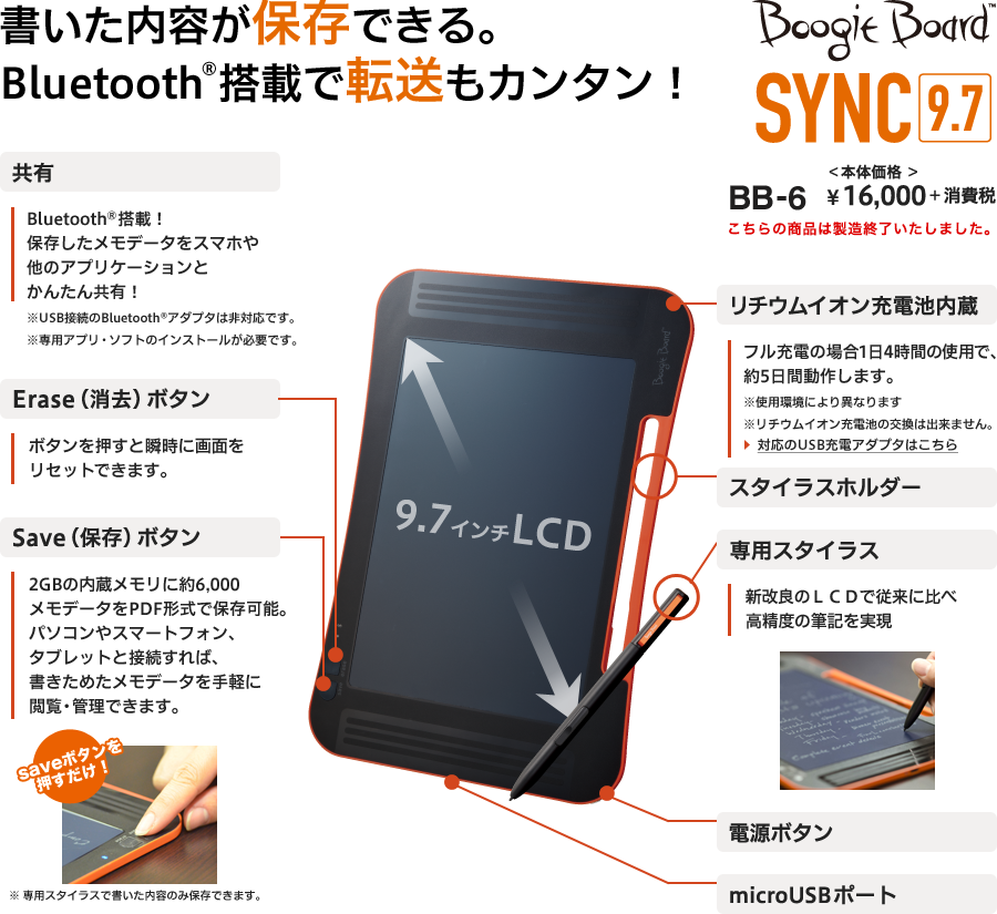 書いた内容が保存できる。Bluetooth®搭載で転送もカンタン！ Boogie Board SYNC9.7 BB-6 本体価格￥16,000＋消費税 9.7インチLCD「共有：Bluetooth®搭載！保存したメモデータをスマホや他のアプリケーションとかんたん共有！※USB接続のBluetooth®アダプタは非対応です。※専用アプリ・ソフトのインストールが必要です。」「Erase（消去）ボタン：ボタンを押すと瞬時に画面をリセットできます。」「Save（保存）ボタン：2GBの内蔵メモリに約6,000メモデータをPDF形式で保存可能。パソコンやスマートフォン、タブレットと接続すれば、書きためたメモデータを手軽に閲覧・管理できます。saveボタンを押すだけ！※ 専用スタイラスで書いた内容のみ保存できます。」「リチウムイオン充電池内蔵：フル充電の場合1日4時間の使用で、約5日間動作します。※使用環境により異なります※リチウムイオン充電池の交換は出来ません。」「スタイラスホルダー」「専用スタイラス：新改良のLCDで従来に比べ高精度の筆記を実現」「電源ボタン」「microUSBポート」