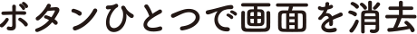 ボタンひとつで画面を消去