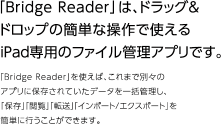 「Bridge Reader」は、ドラッグ＆ドロップの簡単な操作で使えるiPad専用のファイル管理アプリです。 「Bridge Reader」を使えば、これまで別々のアプリに保存されていたデータを一括管理し、「保存」「閲覧」「転送」「インポート/エクスポート」を簡単に行うことができます。