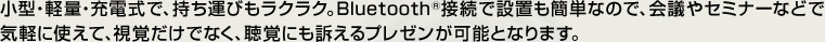 小型・軽量・充電式で、持ち運びもラクラク。Bluetooth®接続で設置も簡単なので、会議やセミナーなどで気軽に使えて、視覚だけでなく、聴覚にも訴えるプレゼンが可能となります。