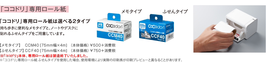 オプション 「ココドリ」専用ロール紙 「ココドリ」専用ロール紙は選べる2タイプ 持ち歩きに便利なメモタイプと、ノートやデスクに貼れるふせんタイプをご用意しています。 メモタイプ： CCM40 [75mm幅×4m] （本体価格）￥500＋消費税 ふせんタイプ：CCF40 [75mm幅×4m] （本体価格）￥750＋消費税 ※「ココドリ」専用ロール紙ふせんタイプを使用した場合、使用環境により実際の印刷長が印刷プレビューと異なることがあります。