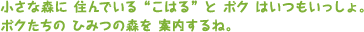 小さな森に住んでいる“こはる”とボクはいつもいっしょ。ボクたちのひみつの森を案内するね。