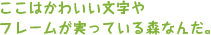 ここはかわいい文字やフレームが実っている森なんだ。