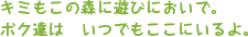 キミもこの森に遊びにおいで。ボク達はいつでもここにいるよ。