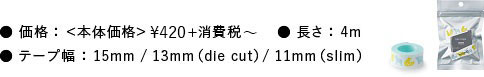 価格：本体価格¥420+消費税～ テープ幅：15mm／13mm（die cut）／11mm（slim） 長さ：4m