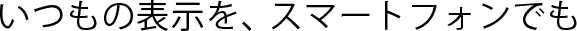 いつもの表示を、スマートフォンでも
