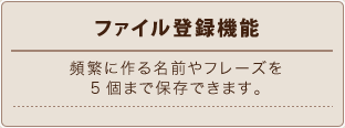 ファイル登録機能 頻繁に作る名前やフレーズを5個まで保存できます。