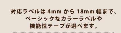 対応ラベルは4mmから18mm幅まで、ベーシックなカラーラベルや機能性テープが選べます。