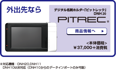 外出先ならデジタル名刺ホルダー「ピットレック」DNH20（本体価格）¥37,000＋消費税 商品情報へ※対応機種：DNH20、DNH11、DNH10は非対応（DNH10からのデータインポートのみ対応）