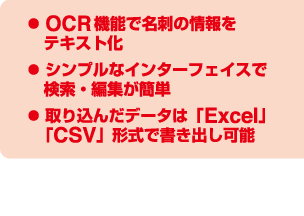 OCR機能で名刺の情報をテキスト化、シンプルなインターフェイスで検索・編集が簡単、取り込んだデータは「Excel」「CSV」形式で書き出し可能※デジタル名刺管理ソフト「DA-1」の動作環境やダウンロードに関する詳細は当社ホームページをご確認ください。